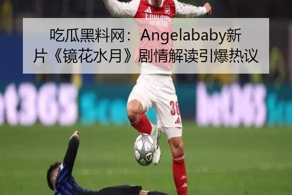 吃瓜黑料网：Angelababy新片《镜花水月》剧情解读引爆热议